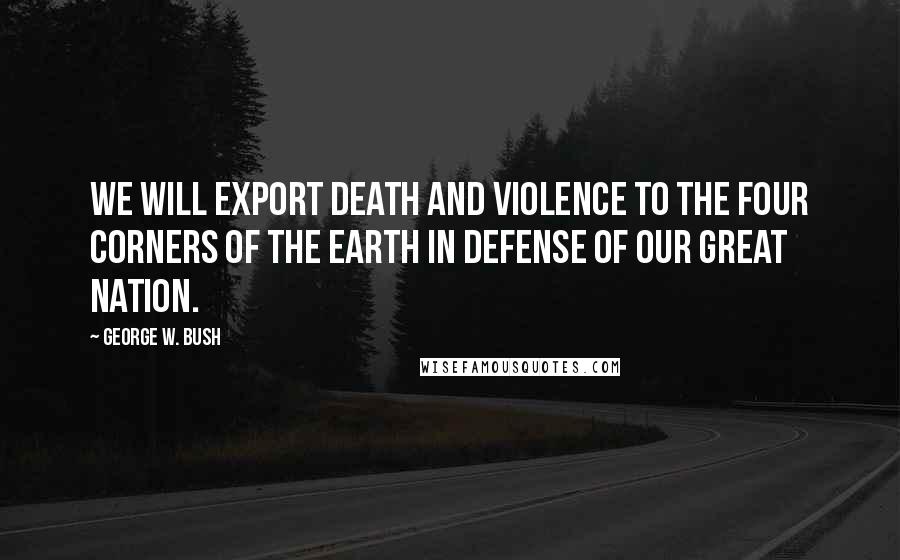 George W. Bush Quotes: We will export death and violence to the four corners of the earth in defense of our great nation.