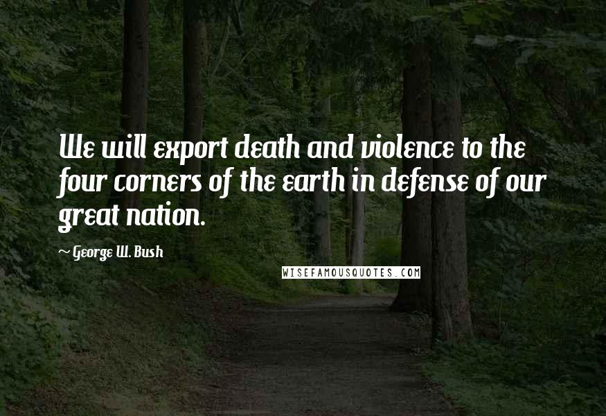 George W. Bush Quotes: We will export death and violence to the four corners of the earth in defense of our great nation.