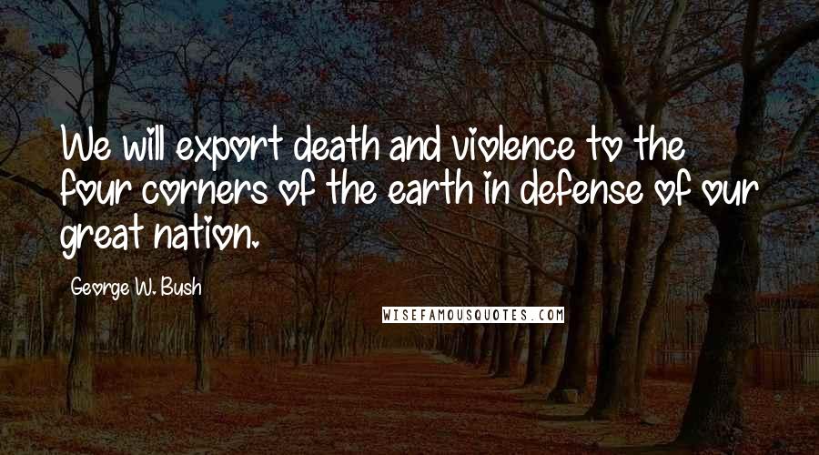 George W. Bush Quotes: We will export death and violence to the four corners of the earth in defense of our great nation.