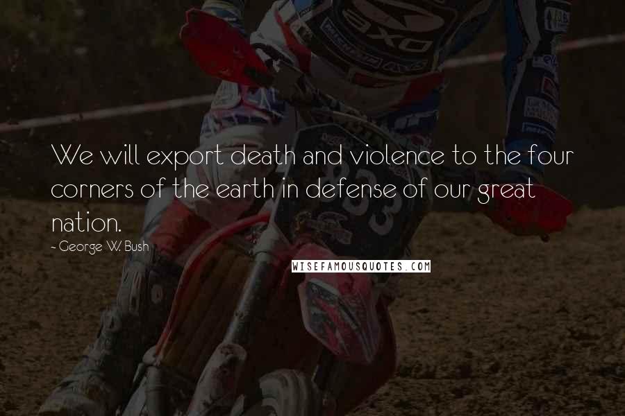 George W. Bush Quotes: We will export death and violence to the four corners of the earth in defense of our great nation.