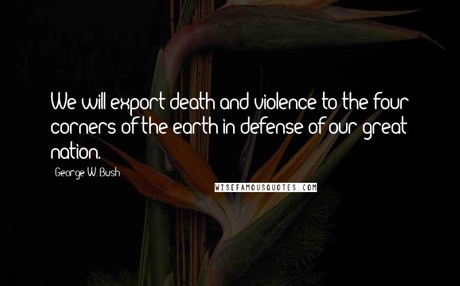 George W. Bush Quotes: We will export death and violence to the four corners of the earth in defense of our great nation.