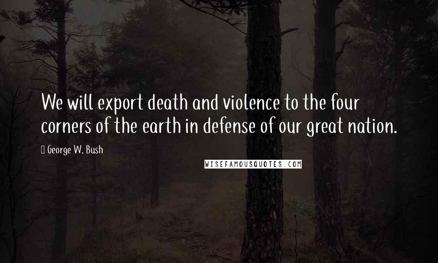George W. Bush Quotes: We will export death and violence to the four corners of the earth in defense of our great nation.