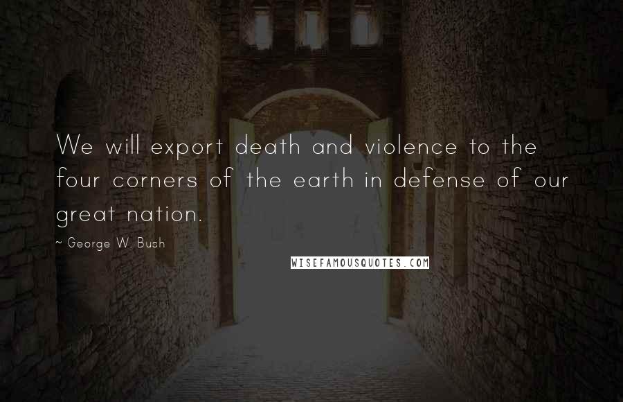 George W. Bush Quotes: We will export death and violence to the four corners of the earth in defense of our great nation.
