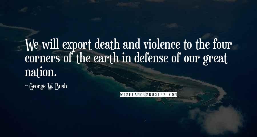 George W. Bush Quotes: We will export death and violence to the four corners of the earth in defense of our great nation.