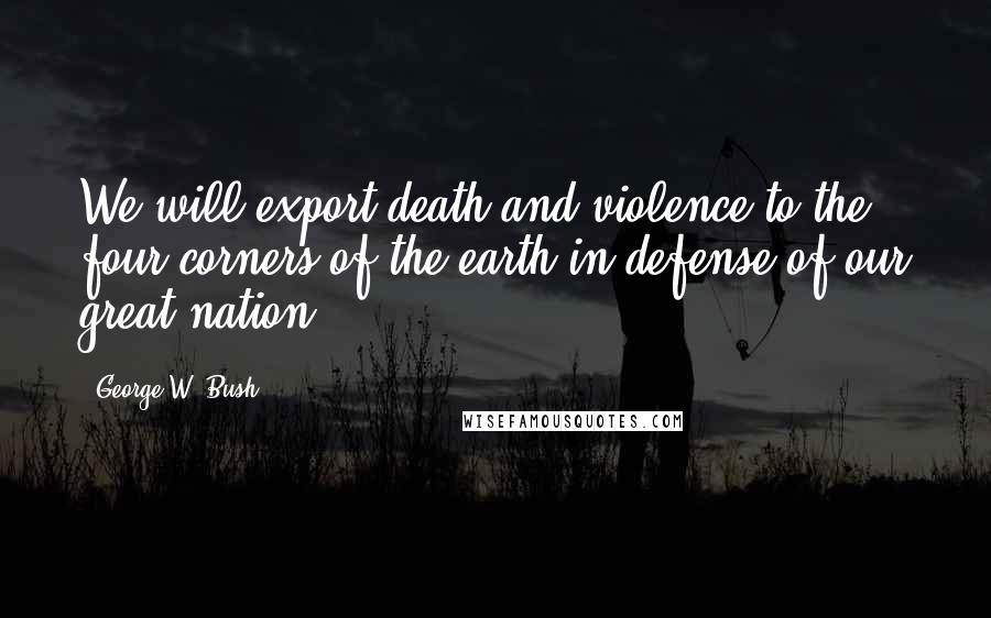 George W. Bush Quotes: We will export death and violence to the four corners of the earth in defense of our great nation.