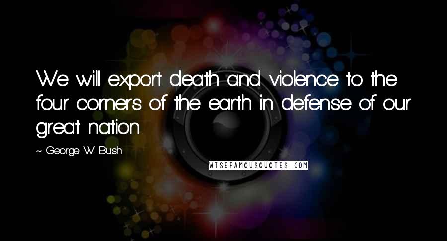 George W. Bush Quotes: We will export death and violence to the four corners of the earth in defense of our great nation.