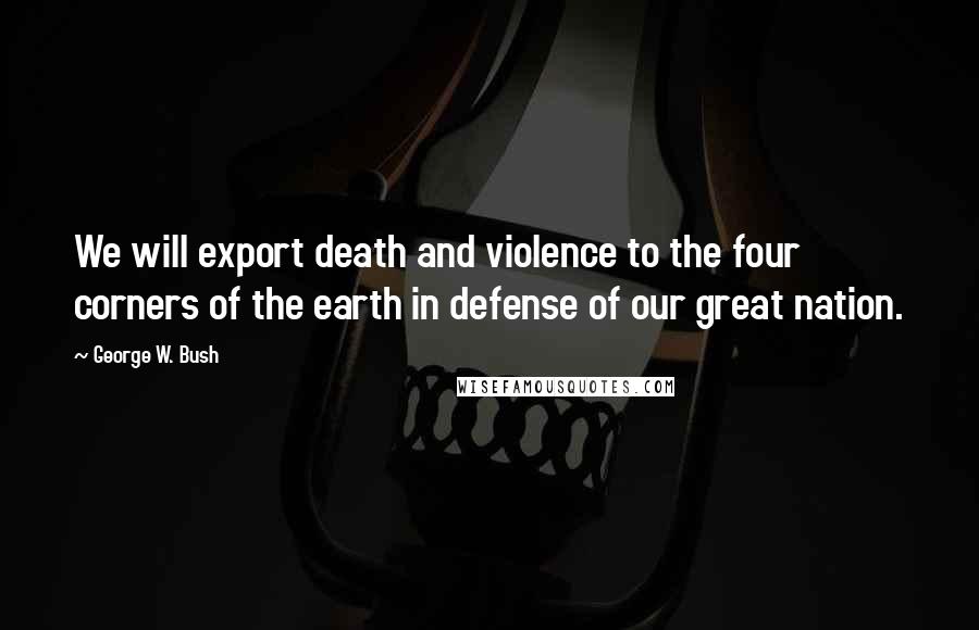 George W. Bush Quotes: We will export death and violence to the four corners of the earth in defense of our great nation.