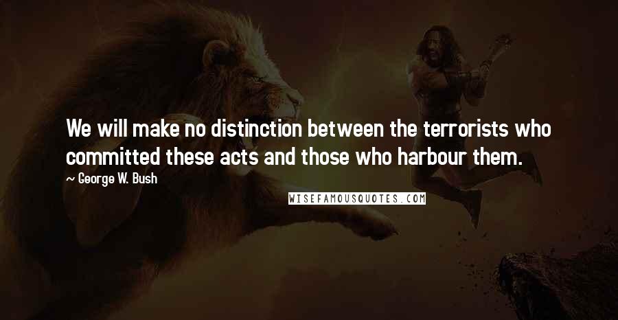 George W. Bush Quotes: We will make no distinction between the terrorists who committed these acts and those who harbour them.