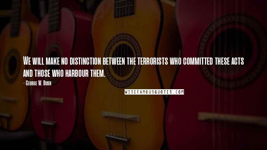 George W. Bush Quotes: We will make no distinction between the terrorists who committed these acts and those who harbour them.