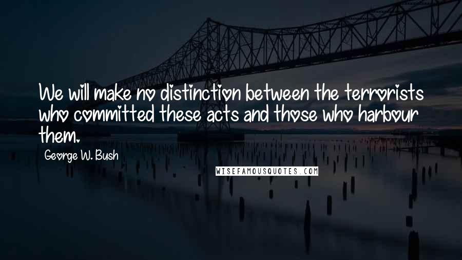 George W. Bush Quotes: We will make no distinction between the terrorists who committed these acts and those who harbour them.