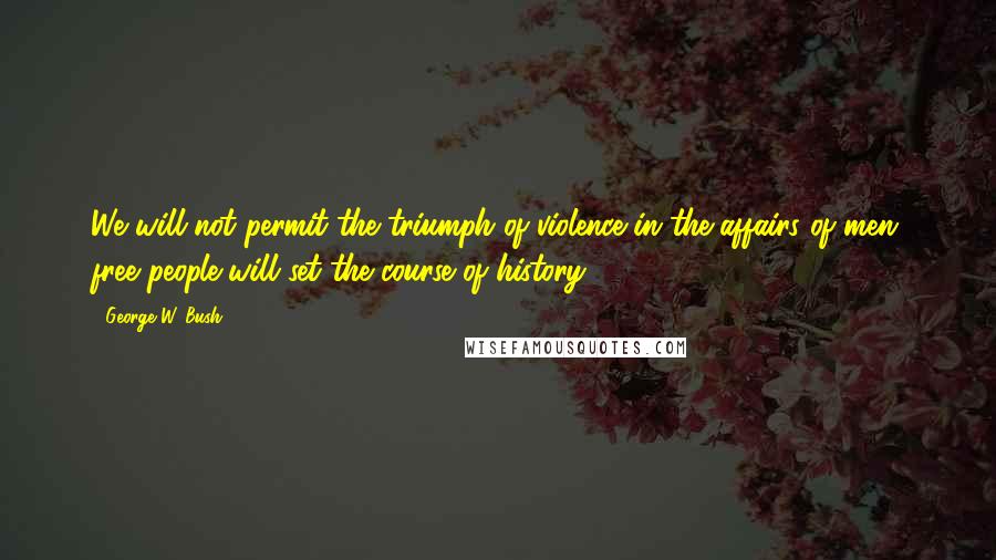 George W. Bush Quotes: We will not permit the triumph of violence in the affairs of men; free people will set the course of history.