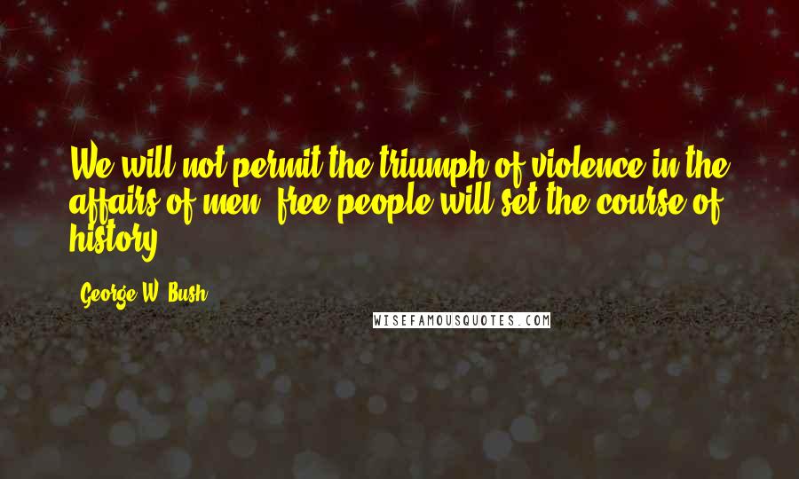 George W. Bush Quotes: We will not permit the triumph of violence in the affairs of men; free people will set the course of history.