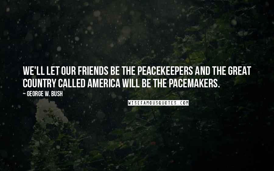 George W. Bush Quotes: We'll let our friends be the peacekeepers and the great country called America will be the pacemakers.