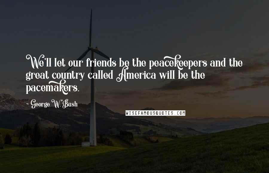 George W. Bush Quotes: We'll let our friends be the peacekeepers and the great country called America will be the pacemakers.