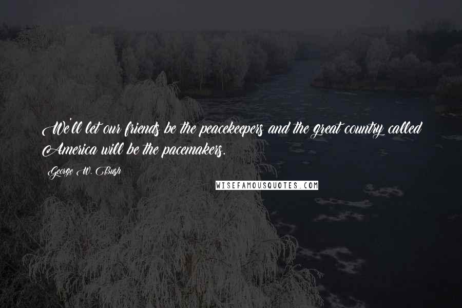 George W. Bush Quotes: We'll let our friends be the peacekeepers and the great country called America will be the pacemakers.