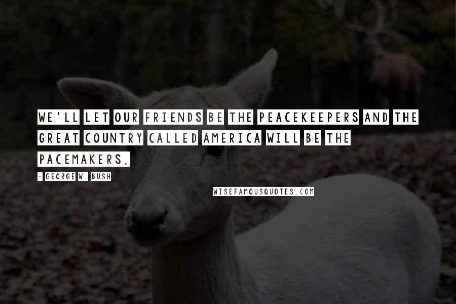 George W. Bush Quotes: We'll let our friends be the peacekeepers and the great country called America will be the pacemakers.