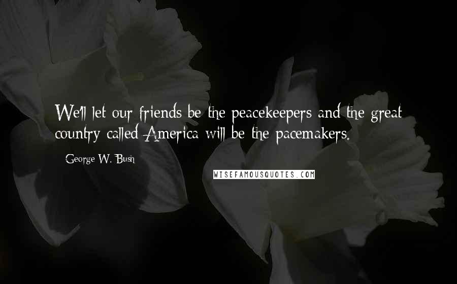 George W. Bush Quotes: We'll let our friends be the peacekeepers and the great country called America will be the pacemakers.