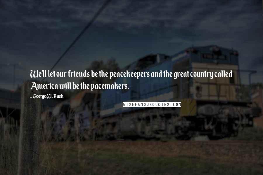 George W. Bush Quotes: We'll let our friends be the peacekeepers and the great country called America will be the pacemakers.