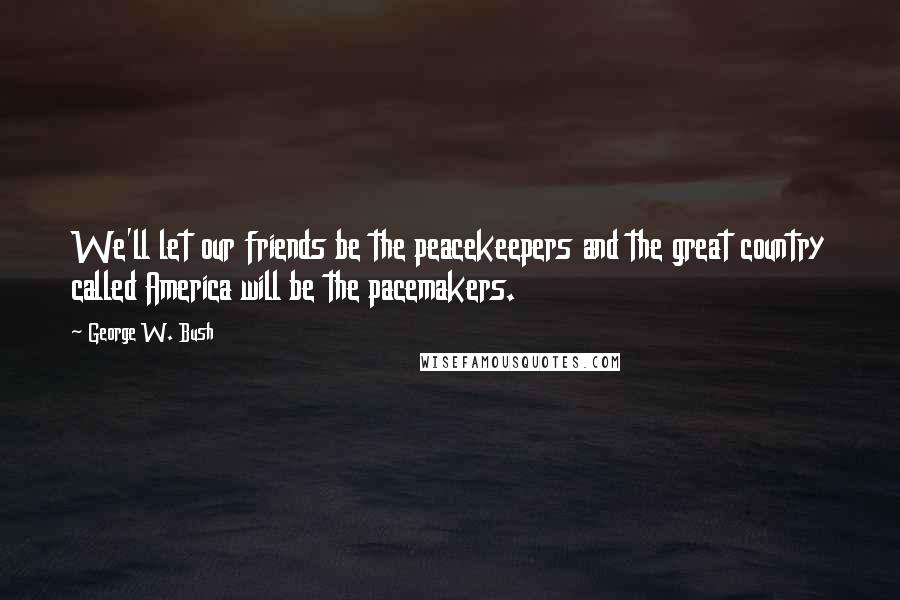 George W. Bush Quotes: We'll let our friends be the peacekeepers and the great country called America will be the pacemakers.