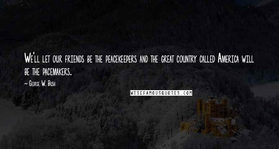 George W. Bush Quotes: We'll let our friends be the peacekeepers and the great country called America will be the pacemakers.