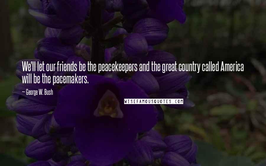 George W. Bush Quotes: We'll let our friends be the peacekeepers and the great country called America will be the pacemakers.