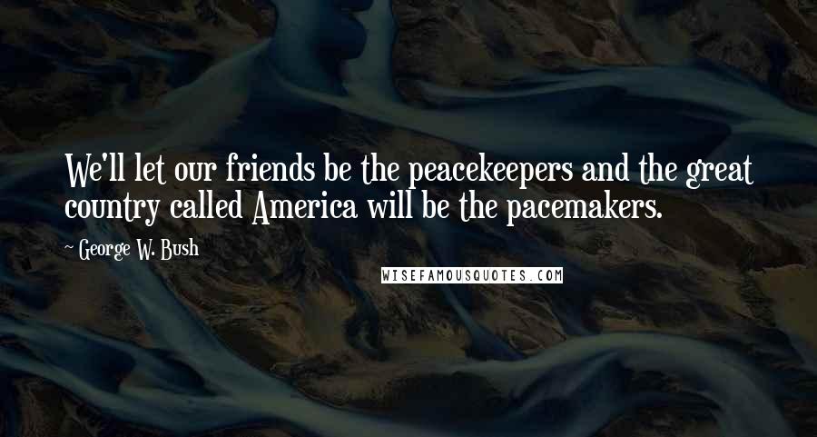 George W. Bush Quotes: We'll let our friends be the peacekeepers and the great country called America will be the pacemakers.