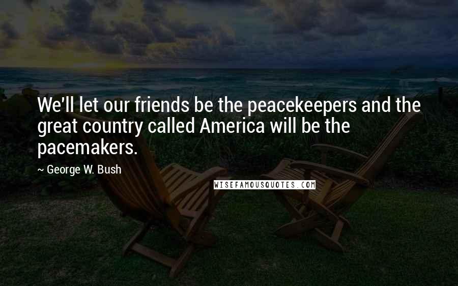 George W. Bush Quotes: We'll let our friends be the peacekeepers and the great country called America will be the pacemakers.