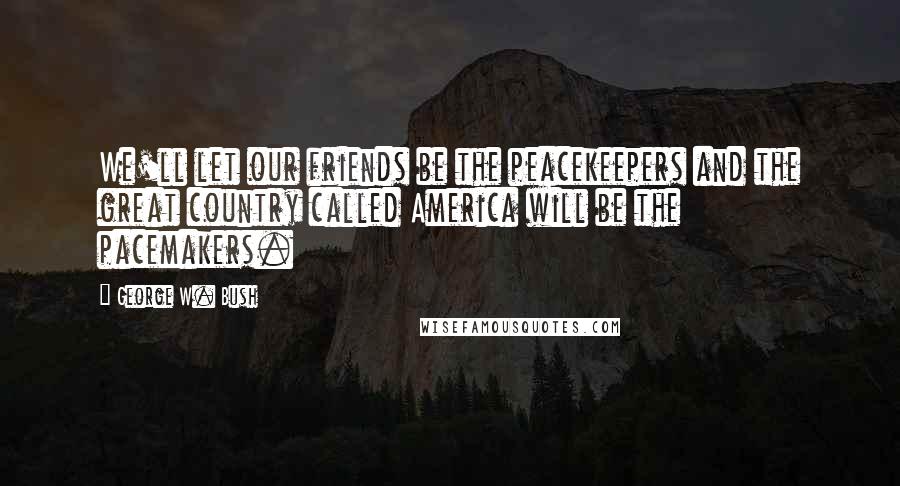 George W. Bush Quotes: We'll let our friends be the peacekeepers and the great country called America will be the pacemakers.