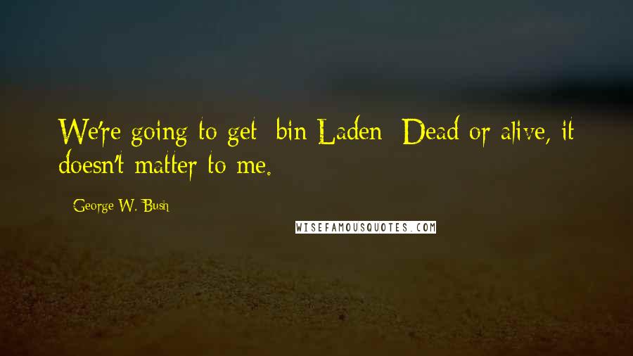 George W. Bush Quotes: We're going to get [bin Laden] Dead or alive, it doesn't matter to me.