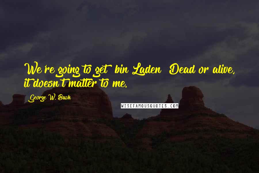 George W. Bush Quotes: We're going to get [bin Laden] Dead or alive, it doesn't matter to me.