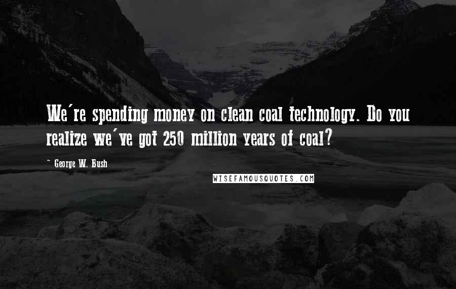 George W. Bush Quotes: We're spending money on clean coal technology. Do you realize we've got 250 million years of coal?