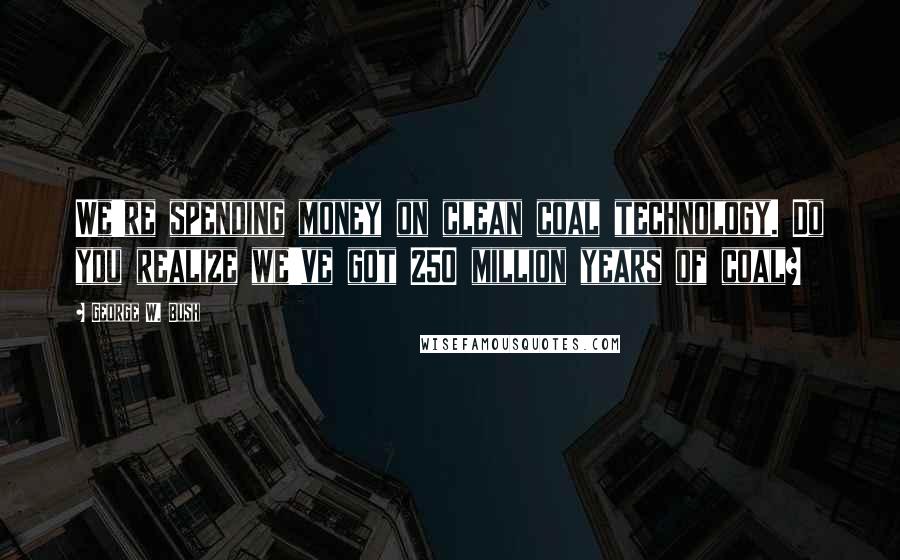 George W. Bush Quotes: We're spending money on clean coal technology. Do you realize we've got 250 million years of coal?