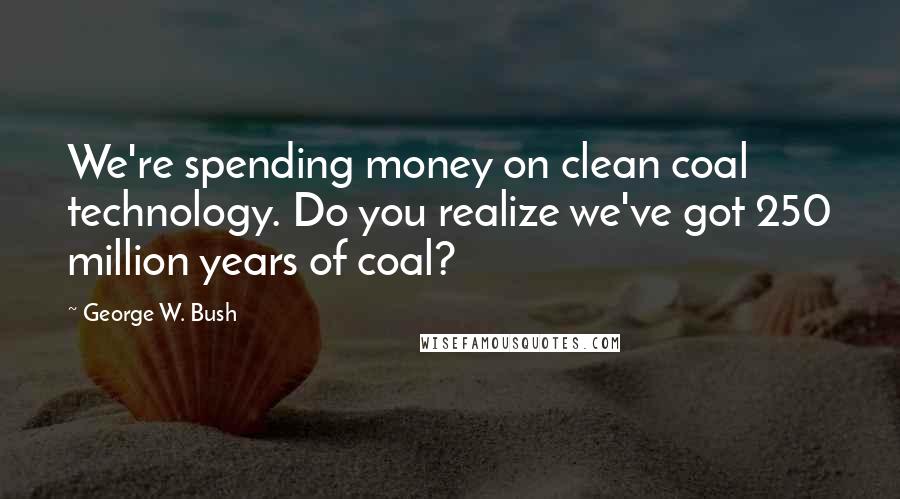 George W. Bush Quotes: We're spending money on clean coal technology. Do you realize we've got 250 million years of coal?