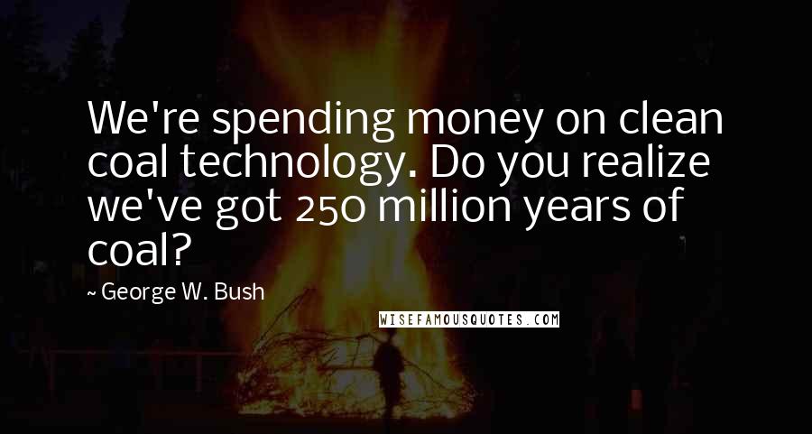 George W. Bush Quotes: We're spending money on clean coal technology. Do you realize we've got 250 million years of coal?