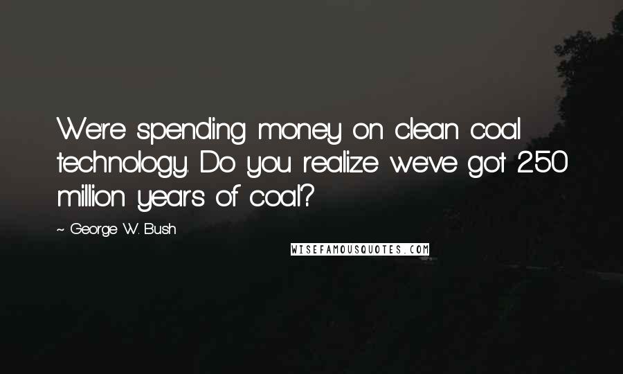 George W. Bush Quotes: We're spending money on clean coal technology. Do you realize we've got 250 million years of coal?