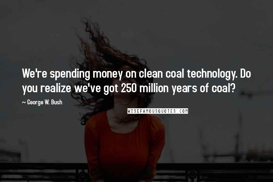 George W. Bush Quotes: We're spending money on clean coal technology. Do you realize we've got 250 million years of coal?