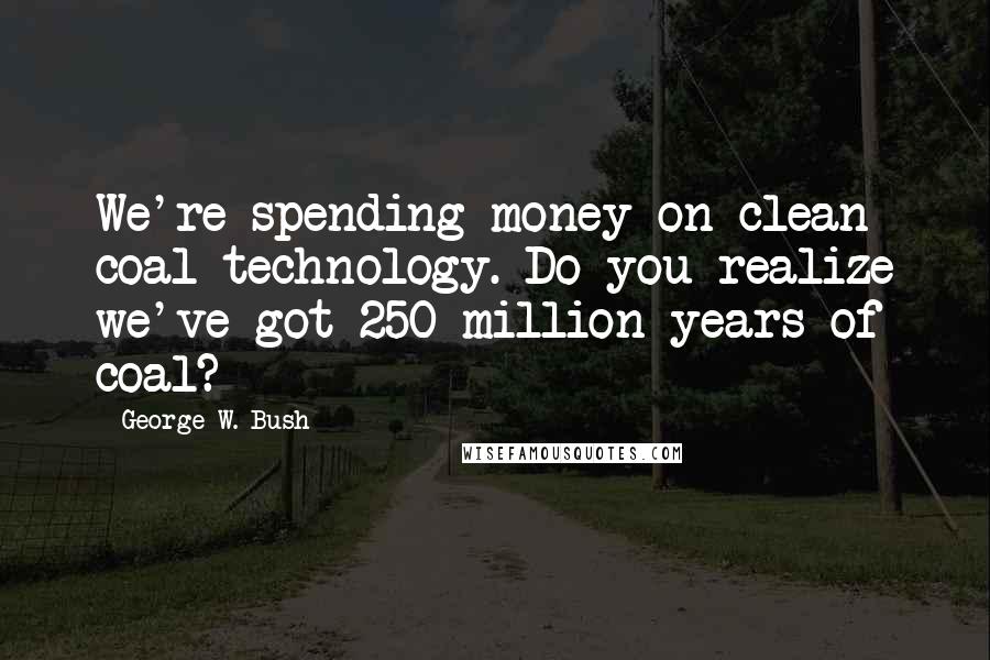 George W. Bush Quotes: We're spending money on clean coal technology. Do you realize we've got 250 million years of coal?