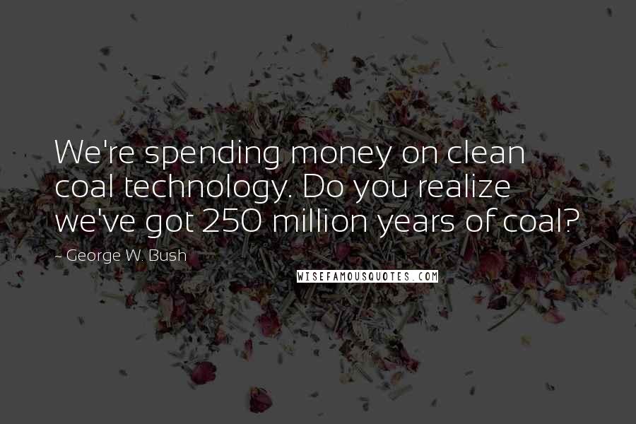 George W. Bush Quotes: We're spending money on clean coal technology. Do you realize we've got 250 million years of coal?