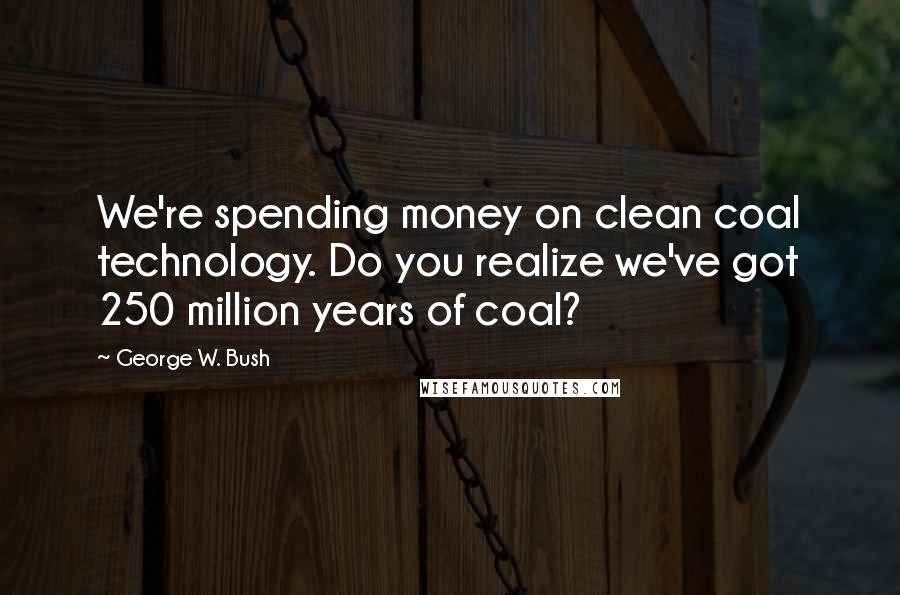 George W. Bush Quotes: We're spending money on clean coal technology. Do you realize we've got 250 million years of coal?