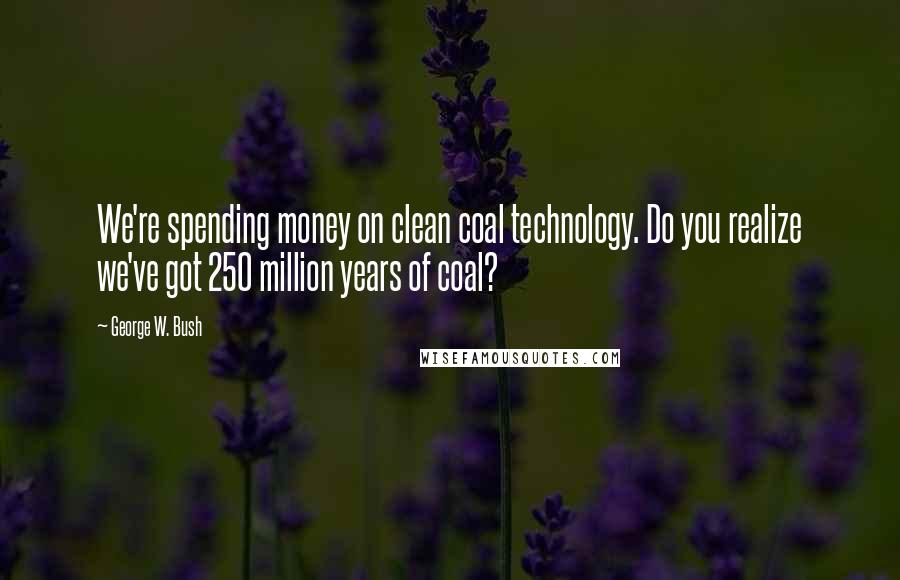 George W. Bush Quotes: We're spending money on clean coal technology. Do you realize we've got 250 million years of coal?