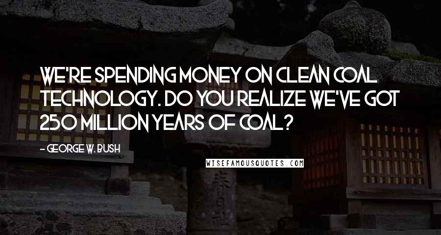 George W. Bush Quotes: We're spending money on clean coal technology. Do you realize we've got 250 million years of coal?