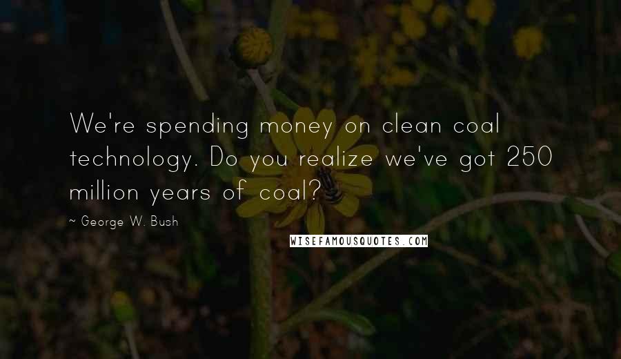 George W. Bush Quotes: We're spending money on clean coal technology. Do you realize we've got 250 million years of coal?