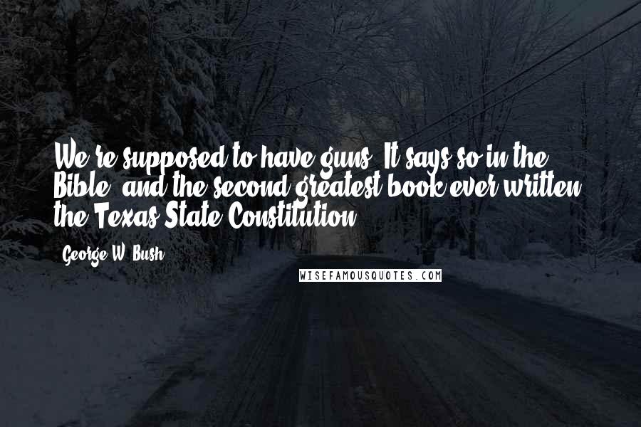 George W. Bush Quotes: We're supposed to have guns. It says so in the Bible; and the second greatest book ever written, the Texas State Constitution.