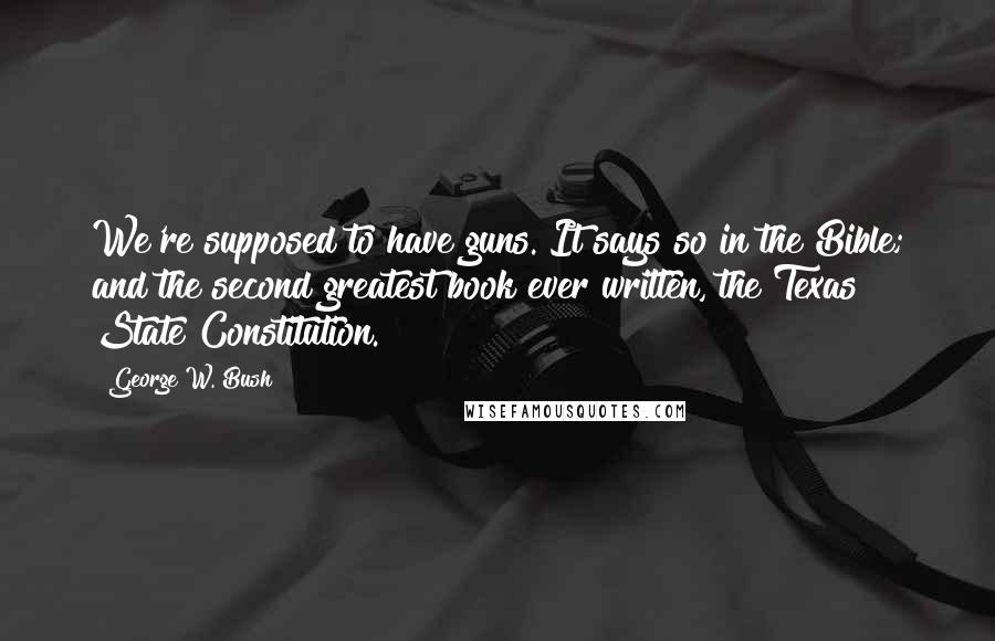 George W. Bush Quotes: We're supposed to have guns. It says so in the Bible; and the second greatest book ever written, the Texas State Constitution.