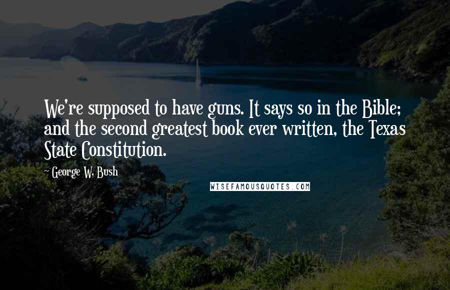 George W. Bush Quotes: We're supposed to have guns. It says so in the Bible; and the second greatest book ever written, the Texas State Constitution.