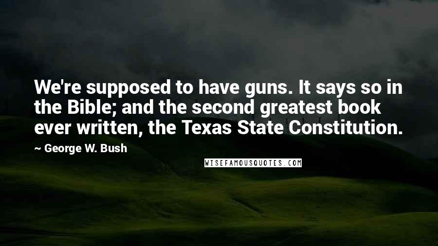 George W. Bush Quotes: We're supposed to have guns. It says so in the Bible; and the second greatest book ever written, the Texas State Constitution.