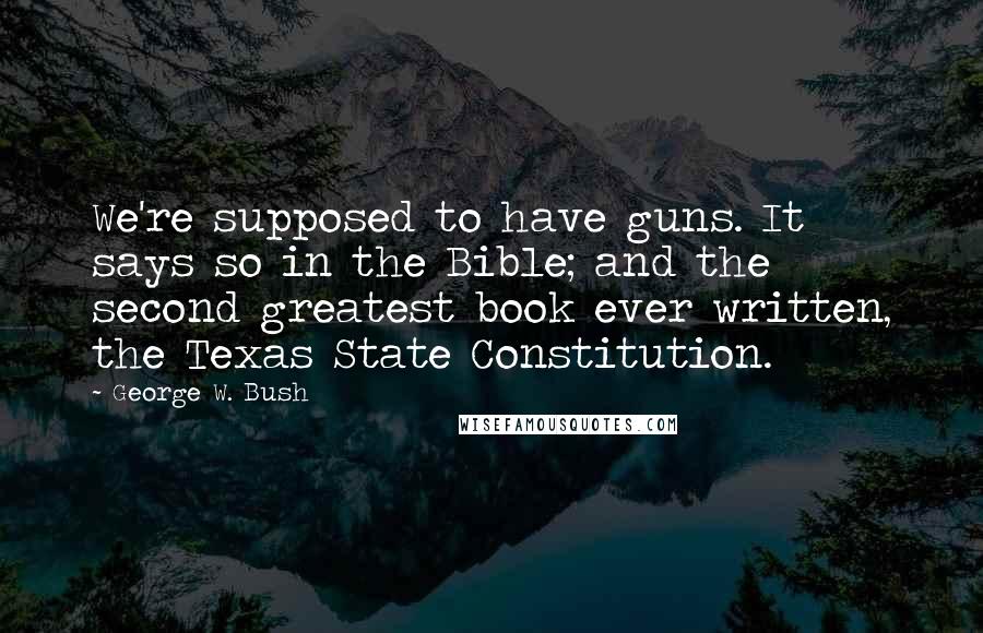 George W. Bush Quotes: We're supposed to have guns. It says so in the Bible; and the second greatest book ever written, the Texas State Constitution.