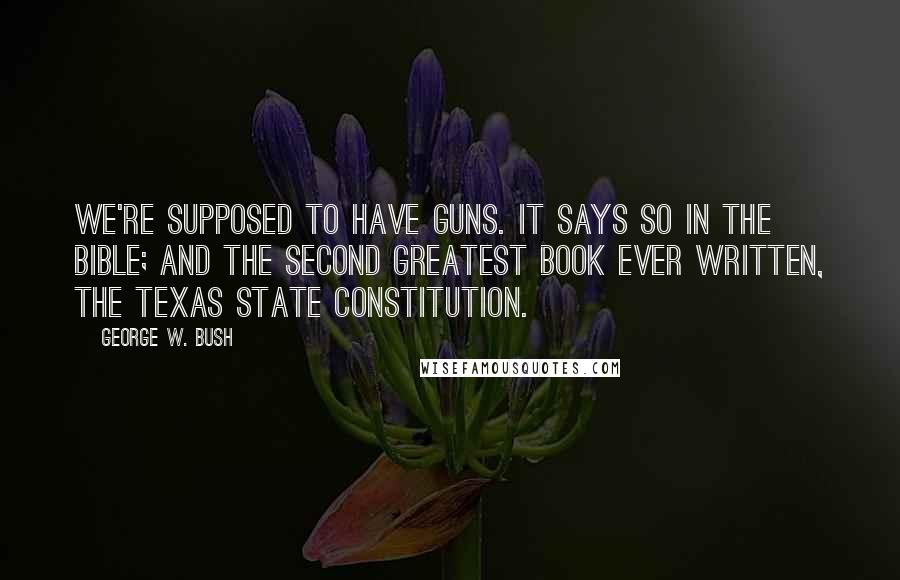 George W. Bush Quotes: We're supposed to have guns. It says so in the Bible; and the second greatest book ever written, the Texas State Constitution.