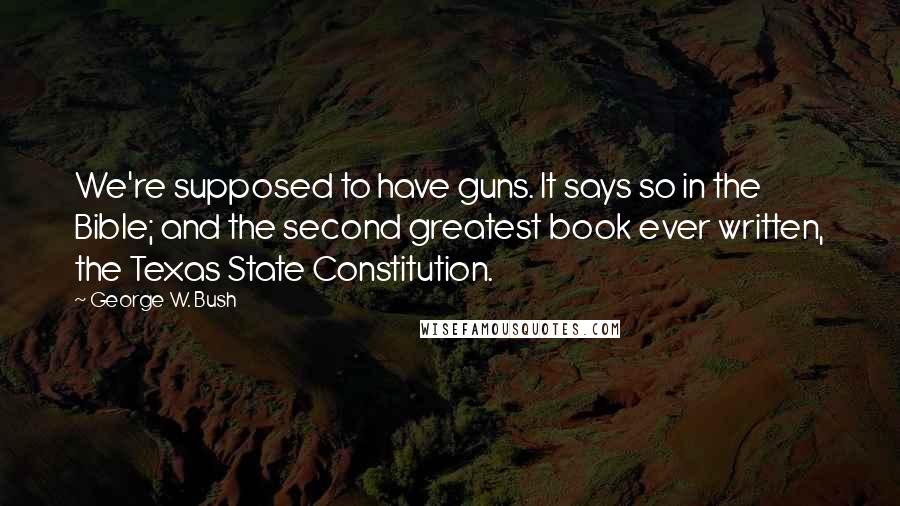 George W. Bush Quotes: We're supposed to have guns. It says so in the Bible; and the second greatest book ever written, the Texas State Constitution.