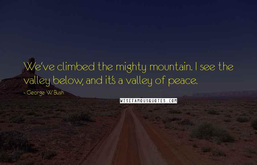 George W. Bush Quotes: We've climbed the mighty mountain. I see the valley below, and it's a valley of peace.